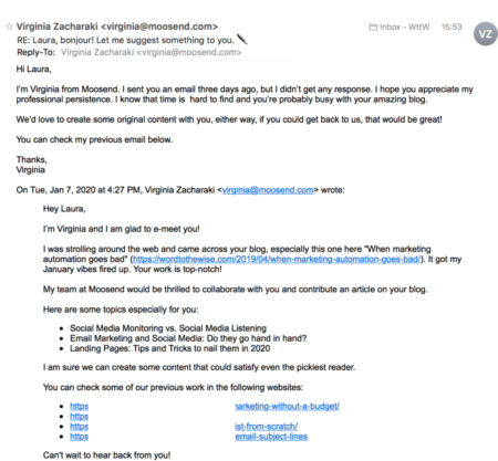 I’m Virginia from Moosend. I sent you an email three days ago, but I didn’t get any response. I hope you appreciate my professional persistence. I know that time is hard to find and you’re probably busy with your amazing blog.
<p>We’d love to create some original content with you, either way, if you could get back to us, that would be great!</p>
<p>You can check my previous email below.</p>
<p>Previous Email:</p>
<p>I’m Virginia and I am glad to e-meet you!</p>
<p>I was strolling around the web and came across your blog, especially this one here "When marketing automation goes bad" (<a href=
