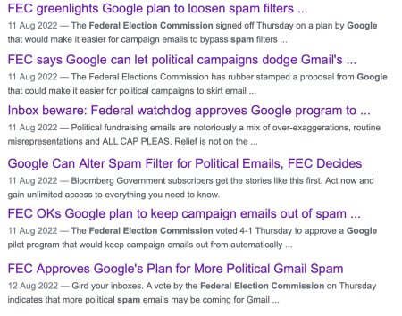 A screenshot of headlines from a google search for "FEC Spam google", including:
<p>FEC greenlights Google Plan to loosen spam filters and FEC says Google can let political campaigns dodge Gmail's filters among others. " class=“wp-image-16418” srcset="/2022/09/gmail-program-for-election-mail/FECHeadlines-450x354.png 450w, /2022/09/gmail-program-for-election-mail/FECHeadlines-300x236.png 300w, /2022/09/gmail-program-for-election-mail/FECHeadlines-150x118.png 150w, /2022/09/gmail-program-for-election-mail/FECHeadlines-768x604.png 768w, /2022/09/gmail-program-for-election-mail/FECHeadlines-720x567.png 720w, /2022/09/gmail-program-for-election-mail/FECHeadlines-580x456.png 580w, /2022/09/gmail-program-for-election-mail/FECHeadlines-320x252.png 320w, /2022/09/gmail-program-for-election-mail/FECHeadlines.png 1268w" sizes="(max-width: 450px) 100vw, 450px"/><figcaption>Screenshot of headlines from Google </figcaption></figure></p>
<p>I mostly stayed off the bandwagon then, too, because so much of the press wasn’t clear what was really going on. In their desire for clicks, they didn’t (to my mind) correctly report what Google was asking. Then they failed to report what the FEC said. </p>
<blockquote class=
