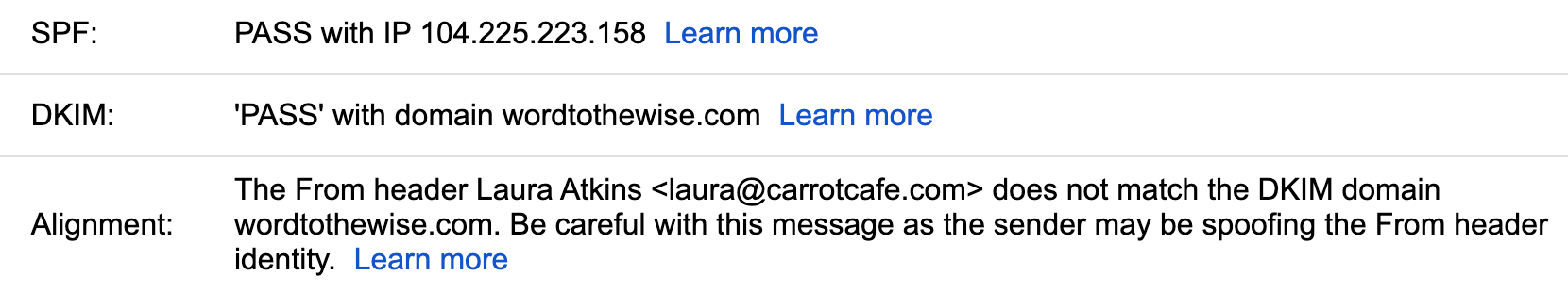 A screenshot from "Show Original" at google that says:
<p>SPF: Pass with IP 104.224.223.158
DKIM: 'Pass: with domain wordtothewise.com
Alignment: The From header Laura Atkins <laura@carrotcafe.com> does not match the DKIM domain wordtothewise.com. Be careful with this message as the sender may be spoofing the From header identity. " class=“wp-image-17126” srcset="/2025/03/google-alignment-and-dmarc/image-1.png 1660w, /2025/03/google-alignment-and-dmarc/image-1-300x56.png 300w, /2025/03/google-alignment-and-dmarc/image-1-450x84.png 450w, /2025/03/google-alignment-and-dmarc/image-1-150x28.png 150w, /2025/03/google-alignment-and-dmarc/image-1-768x143.png 768w, /2025/03/google-alignment-and-dmarc/image-1-1536x287.png 1536w, /2025/03/google-alignment-and-dmarc/image-1-720x134.png 720w, /2025/03/google-alignment-and-dmarc/image-1-580x108.png 580w, /2025/03/google-alignment-and-dmarc/image-1-320x60.png 320w" sizes=“auto, (max-width: 1660px) 100vw, 1660px”/></figure></p>
<p>This “Alignment” description replaced the DMARC verdict in the header. The interesting thing here is that while DKIM doesn’t align, SPF does pass and so the message technically passed DMARC. </p>
<p>Mike J. on the emailgeeks slack channel mentioned that he noticed that this only seemed to happen when there wasn’t a DMARC policy published for the domain. Well, I can test that! I have multiple domains that do align with SPF, don’t align with DKIM and don’t have current DMARC policies. </p>
<p>We published a DMARC p=none policy for carrotcafe.com and I repeated the test send. </p>
<figure class=