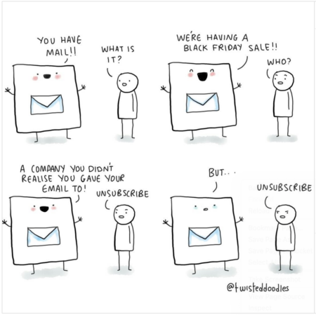 A cartoon by twisteddoodles. An email says "you've got mail" and a human responds "what is it".

The email replies "a Black Friday sale" and the human asks "who?"

The email replies "a company you didn't realise you gave your email to". The human says "Unsubscribe" 

The email says "But..." and the human repeats "unsubscribe" 