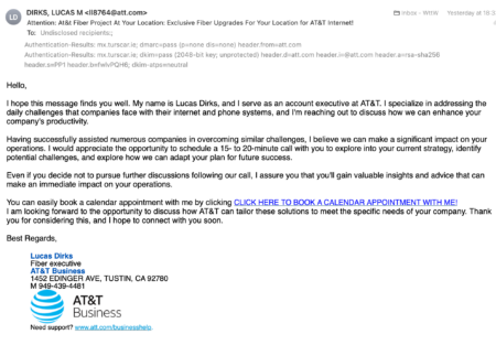 Image of an email with the text: Hello, I hope this message finds you well. My name is Lucas Dirks, and I serve as an account executive at AT&T. I specialize in addressing the daily challenges that companies face with their internet and phone systems, and I'm reaching out to discuss how we can enhance your company's productivity. Having successfully assisted numerous companies in overcoming similar challenges, I believe we can make a significant impact on your operations. I would appreciate the opportunity to schedule a 15- to 20-minute call with you to explore into your current strategy, identify potential challenges, and explore how we can adapt your plan for future success. Even if you decide not to pursue further discussions following our call, I assure you that you'll gain valuable insights and advice that can make an immediate impact on your operations. You can easily book a calendar appointment with me by clicking CLICK HERE TO BOOK A CALENDAR APPOINTMENT WITH ME! I am looking forward to the opportunity to discuss how AT&T can tailor these solutions to meet the specific needs of your company. Thank you for considering this, and I hope to connect with you soon. There is also a screenshot of the Authentication-Results: header showing that the mail passes DMARC with a domain of att.com - which is really AT&Ts business domain.